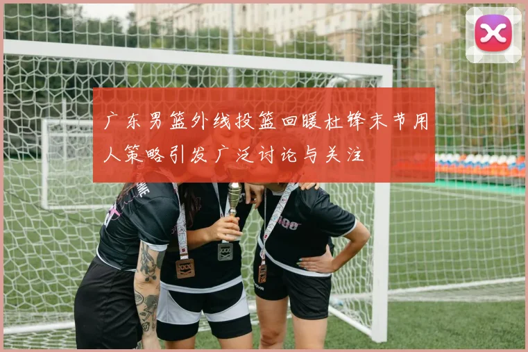 广东男篮外线投篮回暖杜锋末节用人策略引发广泛讨论与关注