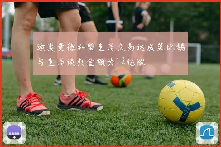 迪奥曼德加盟皇马交易达成莱比锡与皇马谈判金额为12亿欧