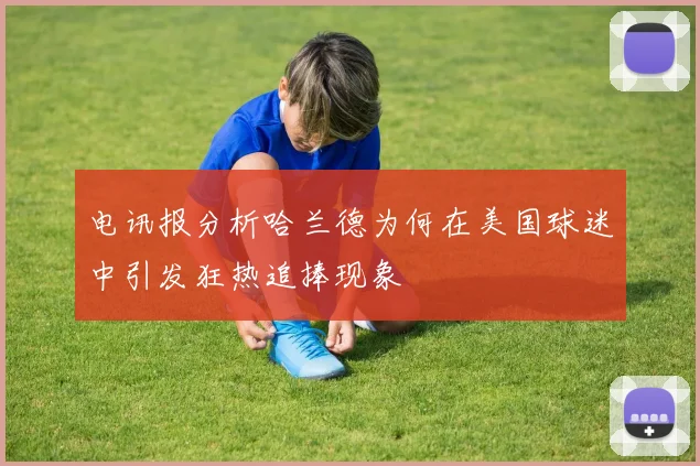 电讯报分析哈兰德为何在美国球迷中引发狂热追捧现象