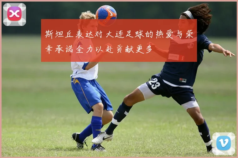 斯坦丘表达对大连足球的热爱与荣幸承诺全力以赴贡献更多