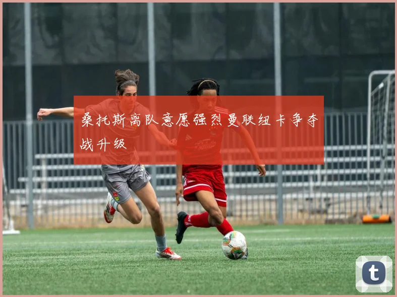 桑托斯离队意愿强烈曼联纽卡争夺战升级