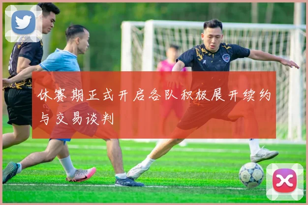 休赛期正式开启各队积极展开续约与交易谈判