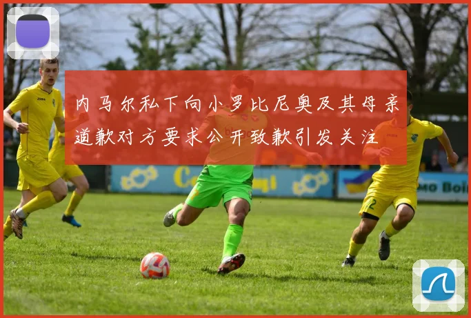 内马尔私下向小罗比尼奥及其母亲道歉对方要求公开致歉引发关注