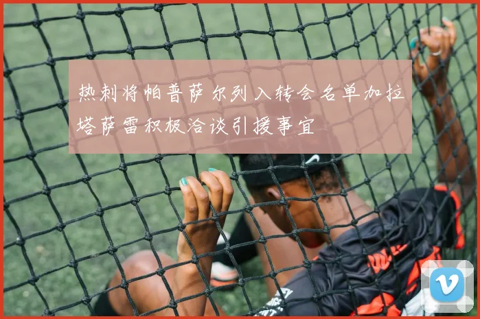热刺将帕普萨尔列入转会名单加拉塔萨雷积极洽谈引援事宜