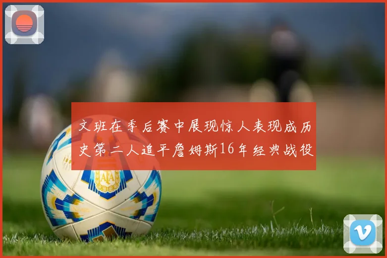 文班在季后赛中展现惊人表现成历史第二人追平詹姆斯16年经典战役记录