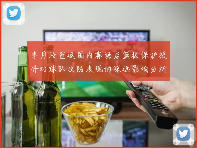 李月汝重返国内赛场后篮板保护提升对球队攻防表现的深远影响分析