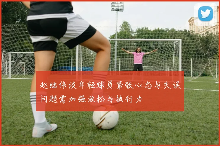 赵继伟谈年轻球员紧张心态与失误问题需加强放松与执行力