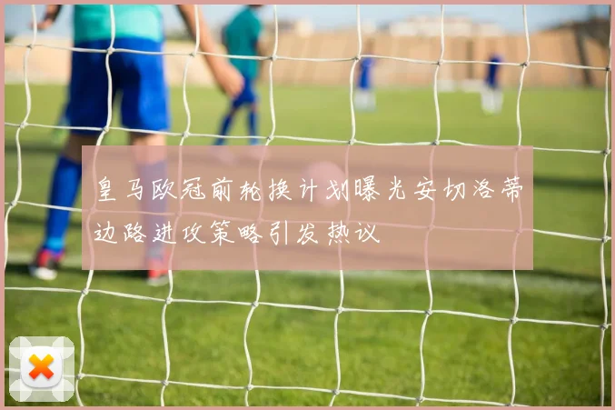 皇马欧冠前轮换计划曝光安切洛蒂边路进攻策略引发热议