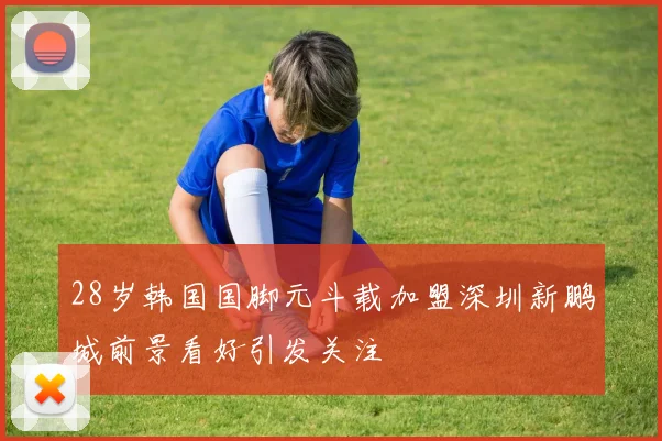 28岁韩国国脚元斗载加盟深圳新鹏城前景看好引发关注