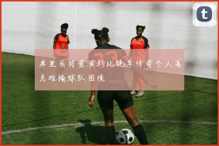 库里或将重演科比晚年传奇个人高光难掩球队困境