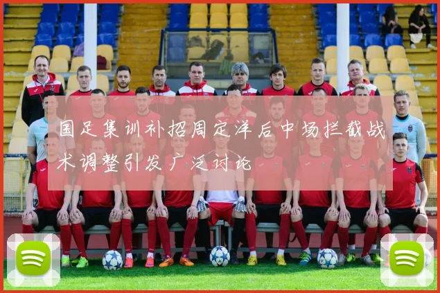 国足集训补招周定洋后中场拦截战术调整引发广泛讨论