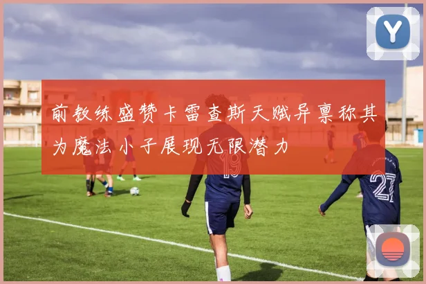 前教练盛赞卡雷查斯天赋异禀称其为魔法小子展现无限潜力