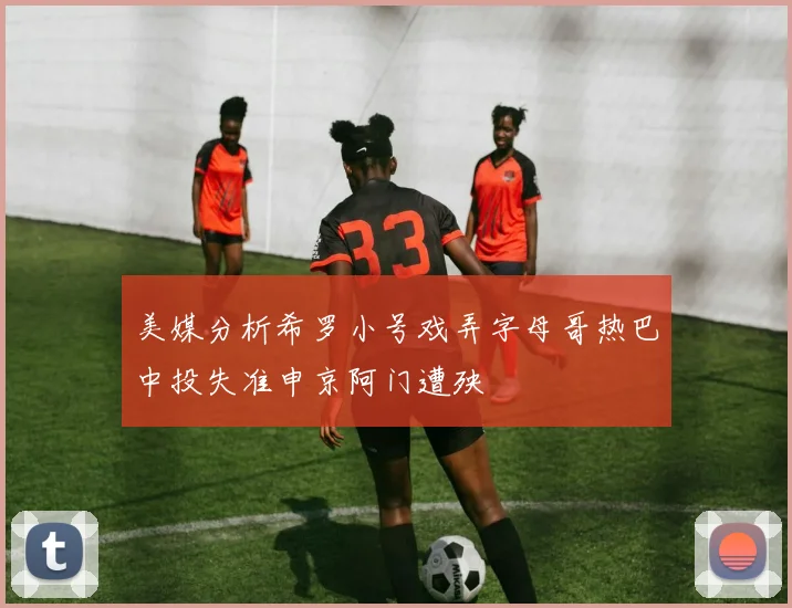 美媒分析希罗小号戏弄字母哥热巴中投失准申京阿门遭殃