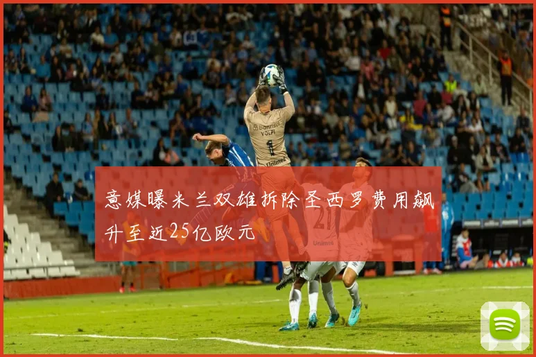 意媒曝米兰双雄拆除圣西罗费用飙升至近25亿欧元