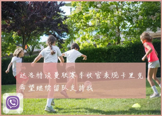 达洛特谈曼联赛季收官表现卡里克希望继续留队支持我
