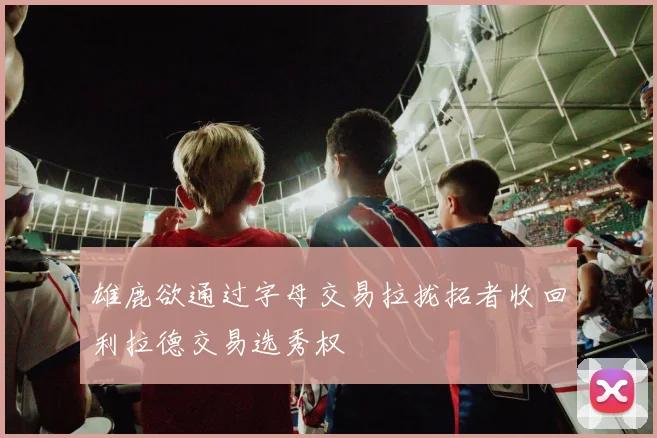 雄鹿欲通过字母交易拉拢拓者收回利拉德交易选秀权