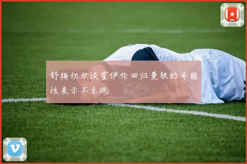 舒梅切尔谈霍伊伦回归曼联的可能性表示不乐观