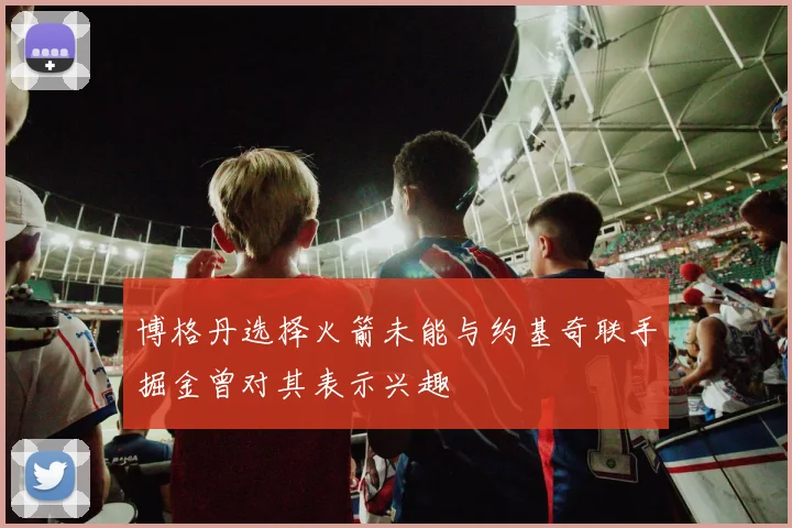 博格丹选择火箭未能与约基奇联手掘金曾对其表示兴趣