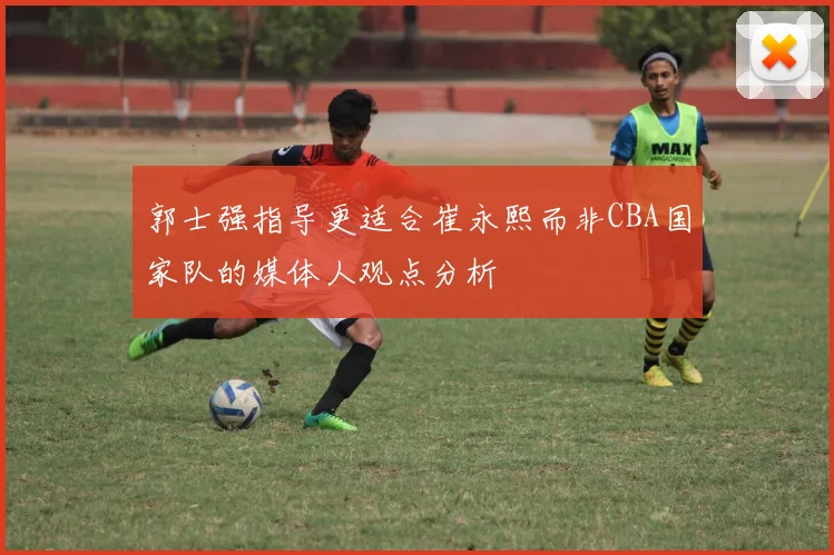 郭士强指导更适合崔永熙而非CBA国家队的媒体人观点分析