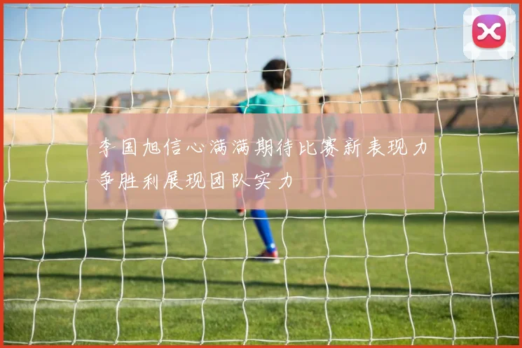 李国旭信心满满期待比赛新表现力争胜利展现团队实力