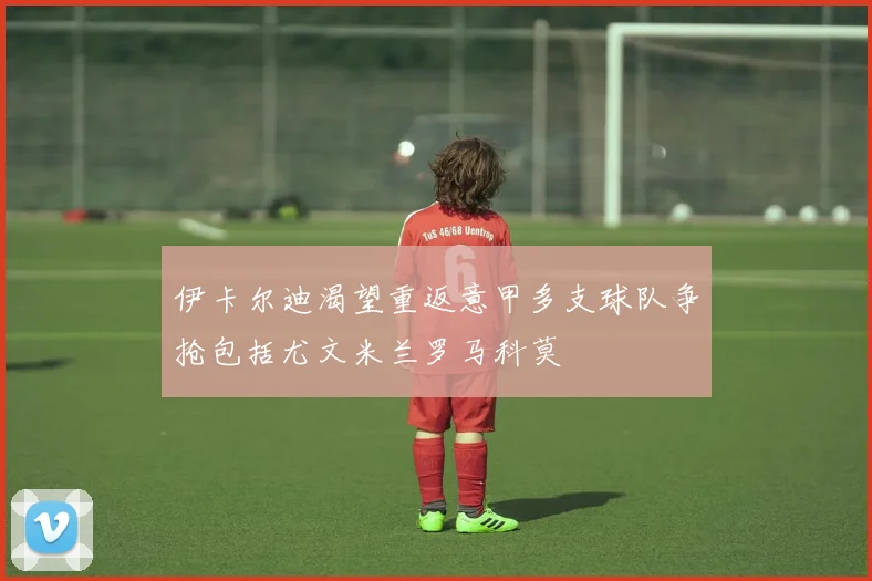 伊卡尔迪渴望重返意甲多支球队争抢包括尤文米兰罗马科莫