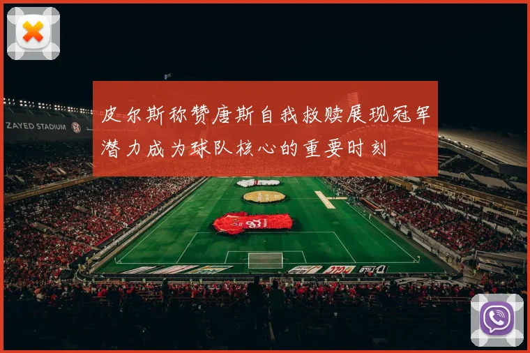 皮尔斯称赞唐斯自我救赎展现冠军潜力成为球队核心的重要时刻