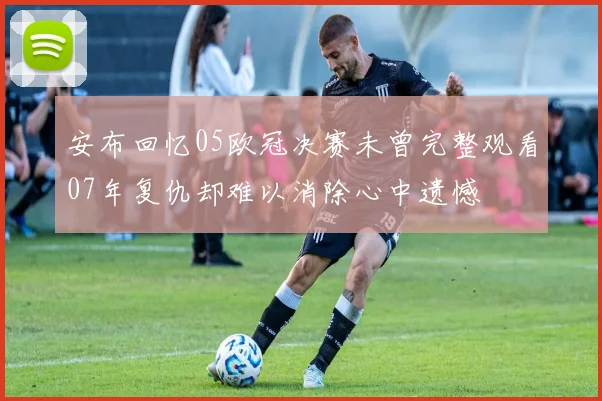 安布回忆05欧冠决赛未曾完整观看07年复仇却难以消除心中遗憾