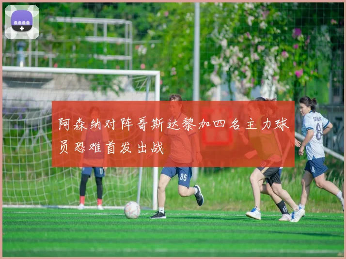 阿森纳对阵哥斯达黎加四名主力球员恐难首发出战