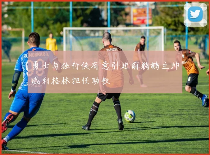 勇士与独行侠有意引进前鹈鹕主帅威利格林担任助教