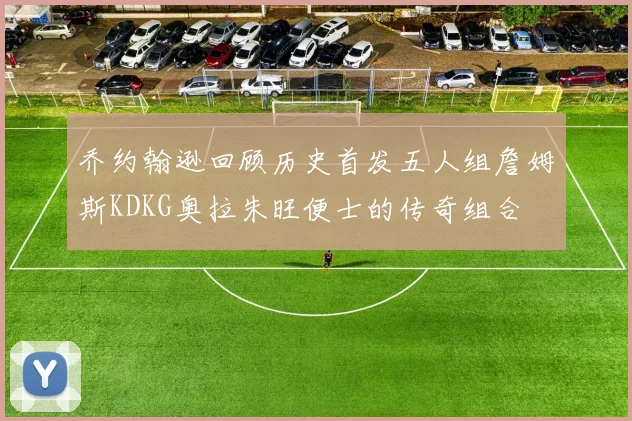 乔约翰逊回顾历史首发五人组詹姆斯KDKG奥拉朱旺便士的传奇组合